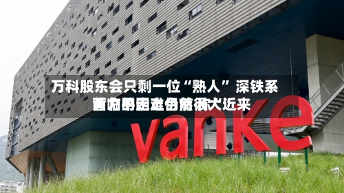 万科股东会只剩一位“熟人” 深铁系黄力平走上台前 称“近来面临的困难仍然很大	”-第2张图片