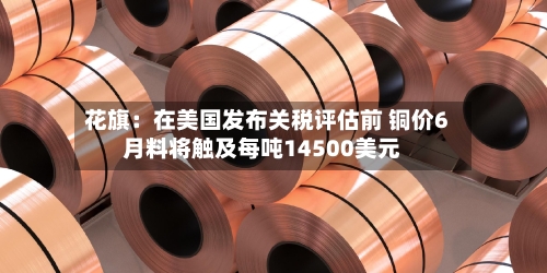 花旗:在美国发布关税评估前 铜价6月料将触及每吨14500美元-第3张图片