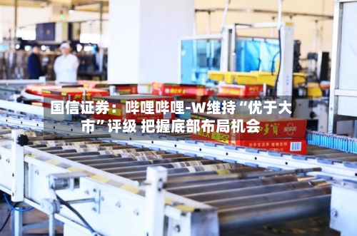 国信证券:哔哩哔哩-W维持“优于大市”评级 把握底部布局机会