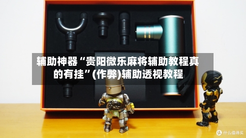 辅助神器“贵阳微乐麻将辅助教程真的有挂”(作弊)辅助透视教程-第2张图片