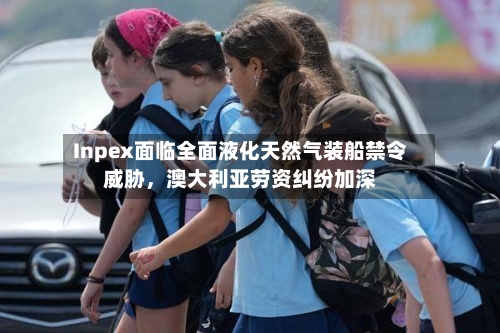 Inpex面临全面液化天然气装船禁令威胁,澳大利亚劳资纠纷加深