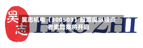 昊志机电（300503）股票操纵投资者索赔案将开庭-第3张图片
