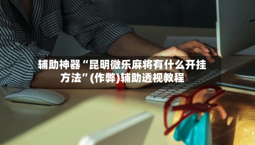 辅助神器“昆明微乐麻将有什么开挂方法	”(作弊)辅助透视教程-第2张图片