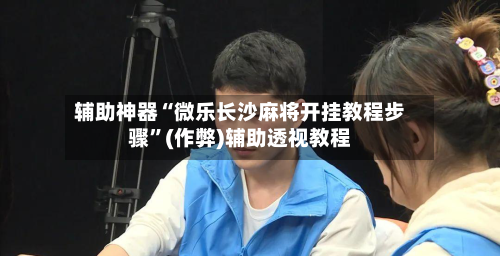辅助神器“微乐长沙麻将开挂教程步骤”(作弊)辅助透视教程-第2张图片