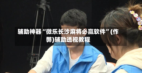 辅助神器“微乐长沙麻将必赢软件	”(作弊)辅助透视教程-第3张图片
