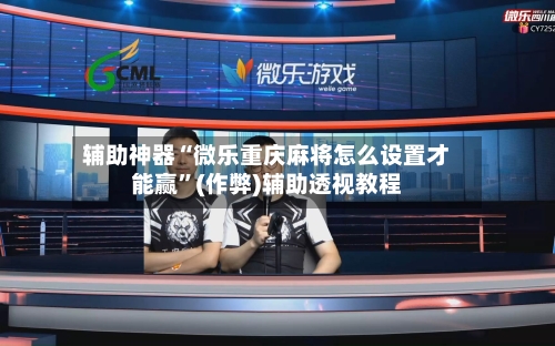 辅助神器“微乐重庆麻将怎么设置才能赢”(作弊)辅助透视教程-第2张图片