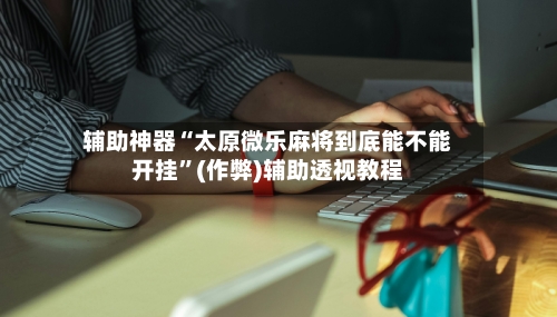 辅助神器“太原微乐麻将到底能不能开挂	”(作弊)辅助透视教程-第2张图片